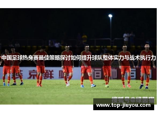 中国足球热身赛最佳策略探讨如何提升球队整体实力与战术执行力