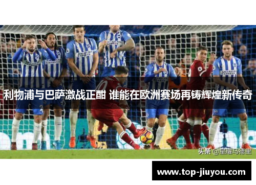 利物浦与巴萨激战正酣 谁能在欧洲赛场再铸辉煌新传奇