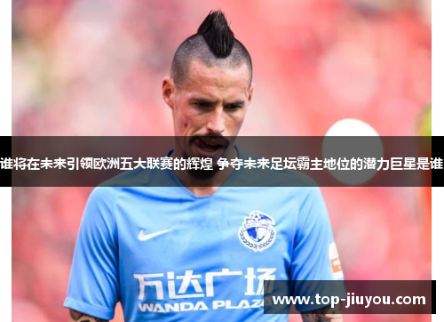 谁将在未来引领欧洲五大联赛的辉煌 争夺未来足坛霸主地位的潜力巨星是谁