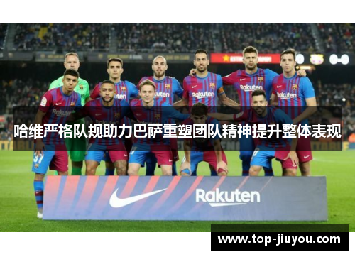 哈维严格队规助力巴萨重塑团队精神提升整体表现