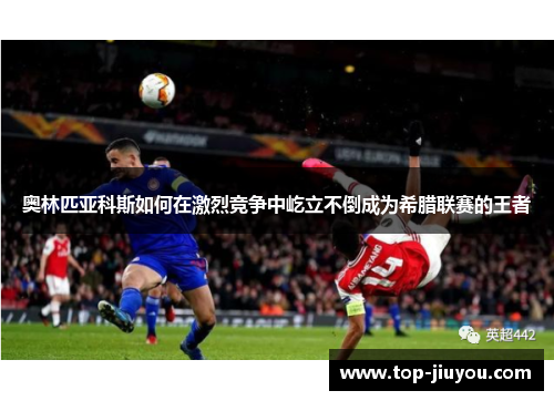 奥林匹亚科斯如何在激烈竞争中屹立不倒成为希腊联赛的王者