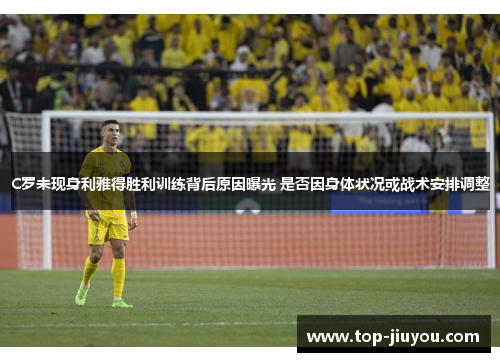 C罗未现身利雅得胜利训练背后原因曝光 是否因身体状况或战术安排调整