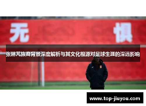 张琳芃族裔背景深度解析与其文化根源对足球生涯的深远影响